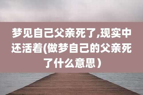 梦见自己父亲死了,现实中还活着(做梦自己的父亲死了什么意思)