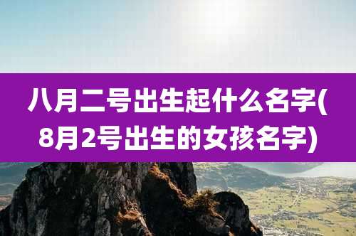 八月二号出生起什么名字(8月2号出生的女孩名字)