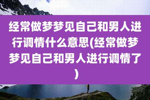 经常做梦梦见自己和男人进行调情什么意思(经常做梦梦见自己和男人进行调情了)