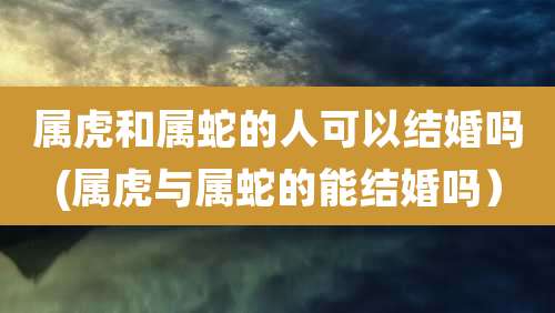 属虎和属蛇的人可以结婚吗(属虎与属蛇的能结婚吗）