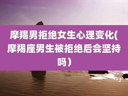 摩羯男拒绝女生心理变化(摩羯座男生被拒绝后会坚持吗）