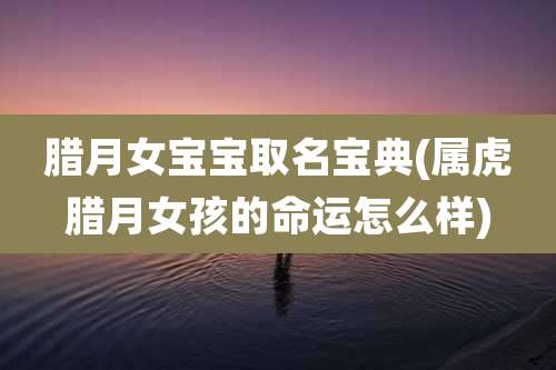 腊月女宝宝取名宝典(属虎腊月女孩的命运怎么样)