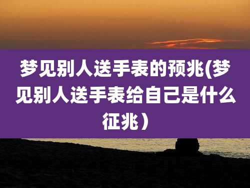 梦见别人送手表的预兆(梦见别人送手表给自己是什么征兆）