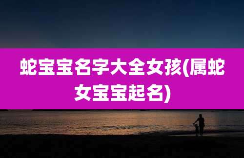 蛇宝宝名字大全女孩(属蛇女宝宝起名)