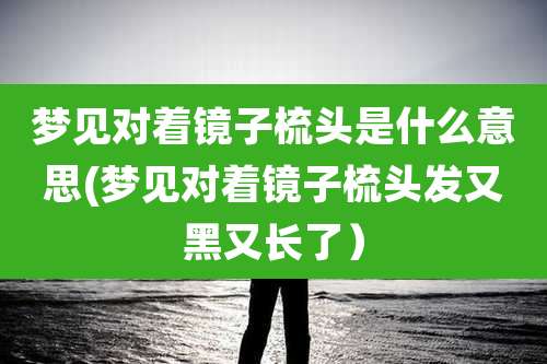 梦见对着镜子梳头是什么意思(梦见对着镜子梳头发又黑又长了)