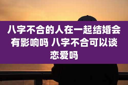 八字不合的人在一起结婚会有影响吗 八字不合可以谈恋爱吗