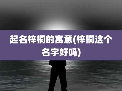 起名梓桐的寓意(梓桐这个名字好吗)