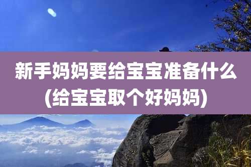 新手妈妈要给宝宝准备什么(给宝宝取个好妈妈)