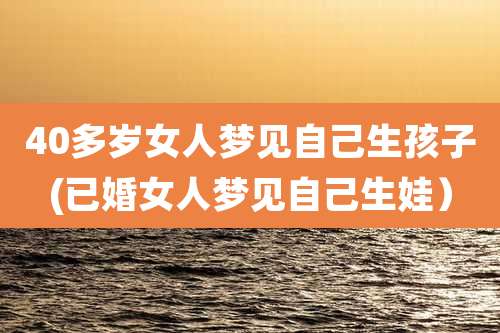 40多岁女人梦见自己生孩子(已婚女人梦见自己生娃)
