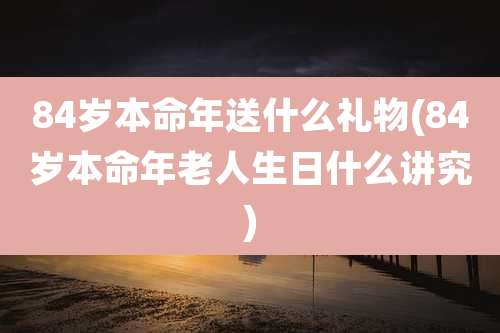 84岁本命年送什么礼物(84岁本命年老人生日什么讲究)