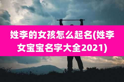 姓李的女孩怎么起名(姓李女宝宝名字大全2021)