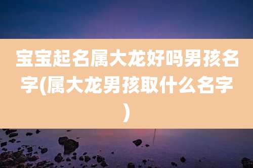 宝宝起名属大龙好吗男孩名字(属大龙男孩取什么名字)