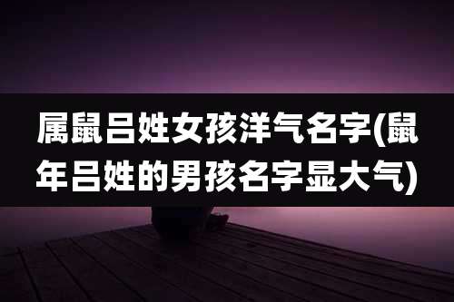 属鼠吕姓女孩洋气名字(鼠年吕姓的男孩名字显大气)