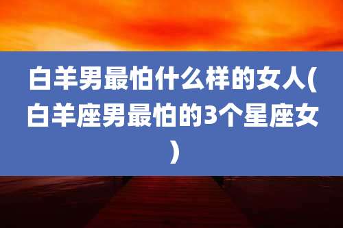 白羊男最怕什么样的女人(白羊座男最怕的3个星座女)