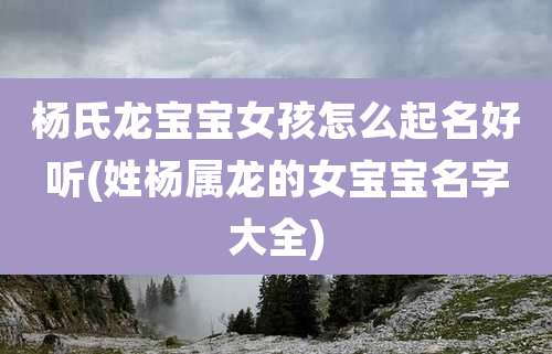 杨氏龙宝宝女孩怎么起名好听(姓杨属龙的女宝宝名字大全)
