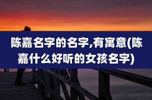 陈嘉名字的名字,有寓意(陈嘉什么好听的女孩名字)