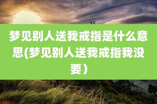 梦见别人送我戒指是什么意思(梦见别人送我戒指我没要)