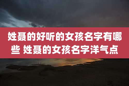 姓聂的好听的女孩名字有哪些 姓聂的女孩名字洋气点