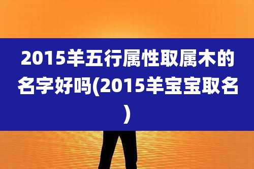 2015羊五行属性取属木的名字好吗(2015羊宝宝取名)
