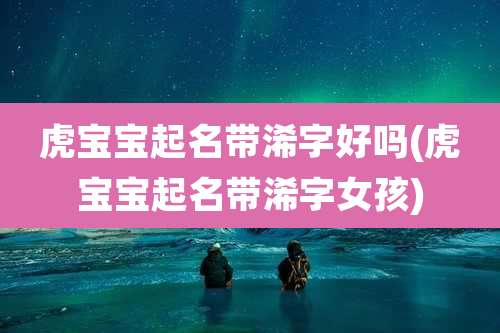 虎宝宝起名带浠字好吗(虎宝宝起名带浠字女孩)