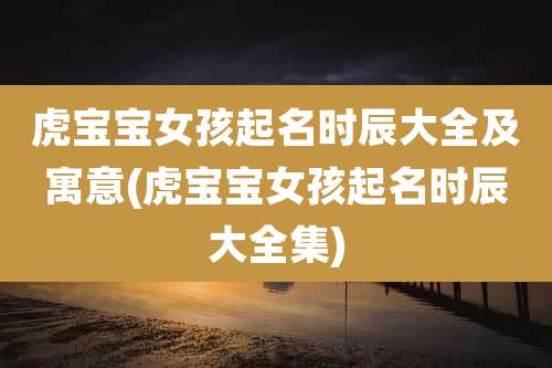 虎宝宝女孩起名时辰大全及寓意(虎宝宝女孩起名时辰大全集)