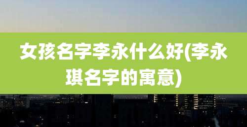 女孩名字李永什么好(李永琪名字的寓意)