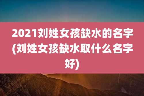 2021刘姓女孩缺水的名字(刘姓女孩缺水取什么名字好)