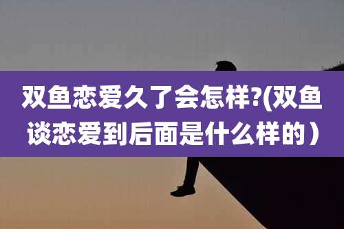 双鱼恋爱久了会怎样?(双鱼谈恋爱到后面是什么样的)