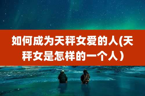 如何成为天秤女爱的人(天秤女是怎样的一个人)
