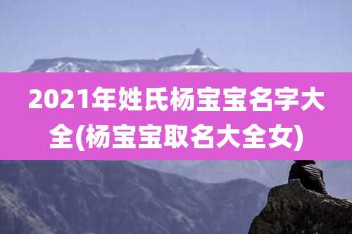 2021年姓氏杨宝宝名字大全(杨宝宝取名大全女)
