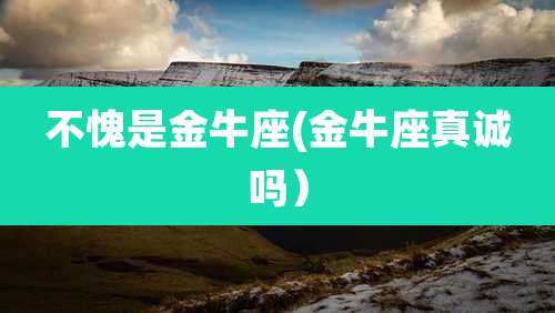 不愧是金牛座(金牛座真诚吗）