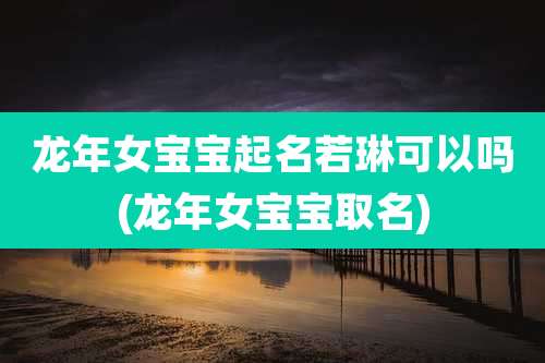 龙年女宝宝起名若琳可以吗(龙年女宝宝取名)