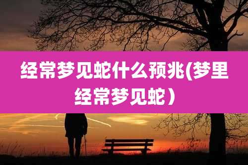 经常梦见蛇什么预兆(梦里经常梦见蛇）