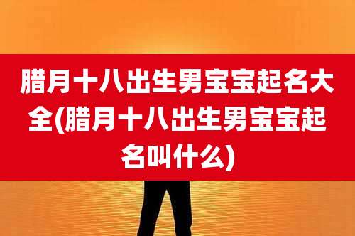 腊月十八出生男宝宝起名大全(腊月十八出生男宝宝起名叫什么)