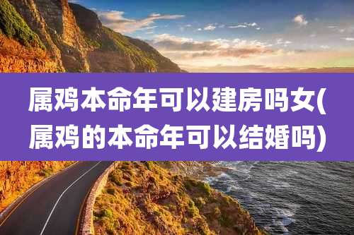 属鸡本命年可以建房吗女(属鸡的本命年可以结婚吗)