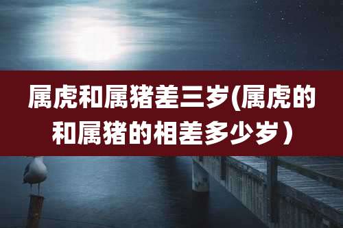 属虎和属猪差三岁(属虎的和属猪的相差多少岁）