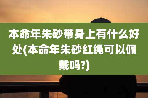 本命年朱砂带身上有什么好处(本命年朱砂红绳可以佩戴吗?)