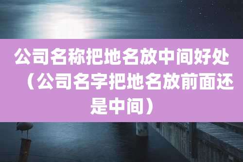 公司名称把地名放中间好处(公司名字把地名放前面还是中间)