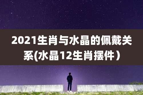 2021生肖与水晶的佩戴关系(水晶12生肖摆件)