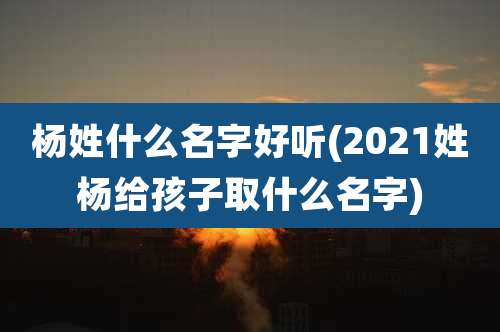 杨姓什么名字好听(2021姓杨给孩子取什么名字)