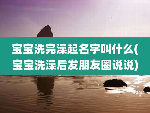 宝宝洗完澡起名字叫什么(宝宝洗澡后发朋友圈说说)