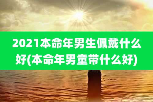 2021本命年男生佩戴什么好(本命年男童带什么好)