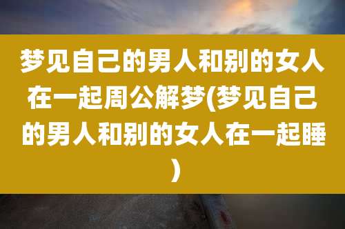 梦见自己的男人和别的女人在一起周公解梦(梦见自己的男人和别的女人在一起睡）
