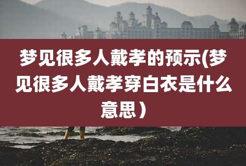 梦见很多人戴孝的预示(梦见很多人戴孝穿白衣是什么意思）