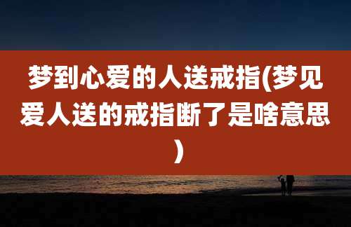 梦到心爱的人送戒指(梦见爱人送的戒指断了是啥意思)