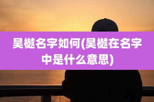 昊樾名字如何(昊樾在名字中是什么意思)