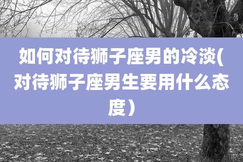 如何对待狮子座男的冷淡(对待狮子座男生要用什么态度）