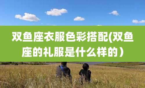 双鱼座衣服色彩搭配(双鱼座的礼服是什么样的)