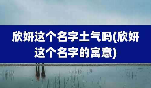 欣妍这个名字土气吗(欣妍这个名字的寓意)