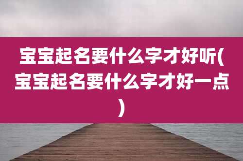 宝宝起名要什么字才好听(宝宝起名要什么字才好一点)
